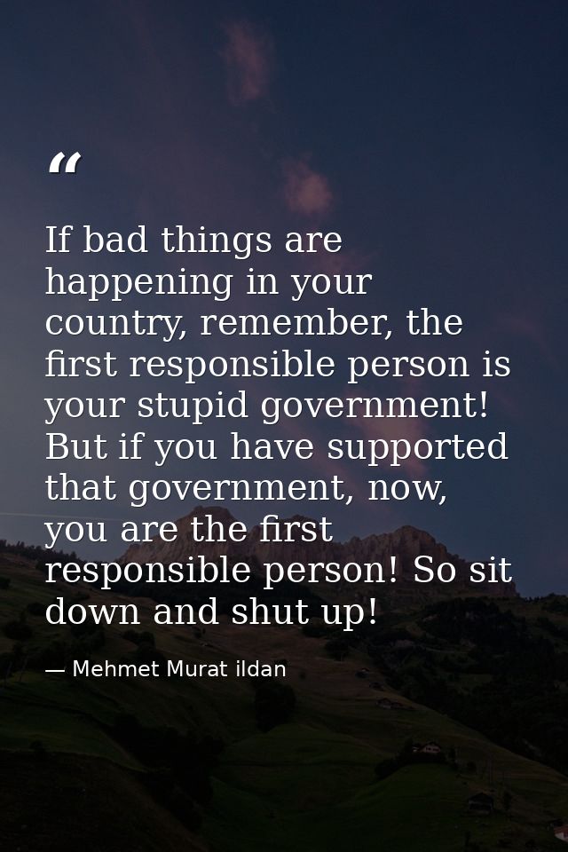 If bad things are happening in your country, remember, the first responsible person is your stupid government! But if yo — Mehmet Murat ildan