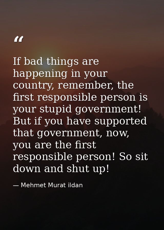 If bad things are happening in your country, remember, the first responsible person is your stupid government! But if yo — Mehmet Murat ildan