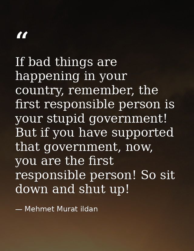 If bad things are happening in your country, remember, the first responsible person is your stupid government! But if yo — Mehmet Murat ildan
