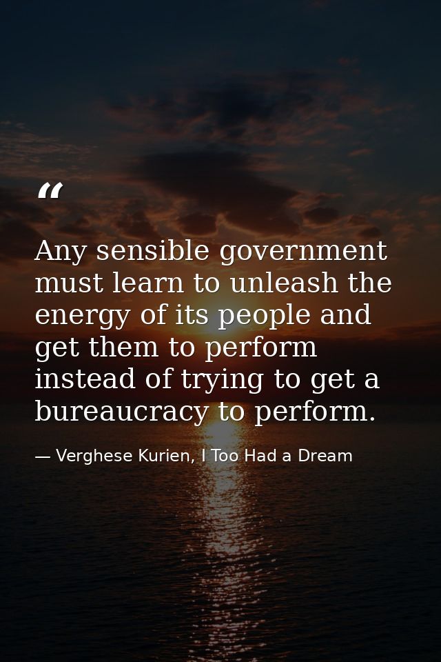 Any sensible government must learn to unleash the energy of its people and get them to perform instead of trying to get  — Verghese Kurien, I Too Had a Dream