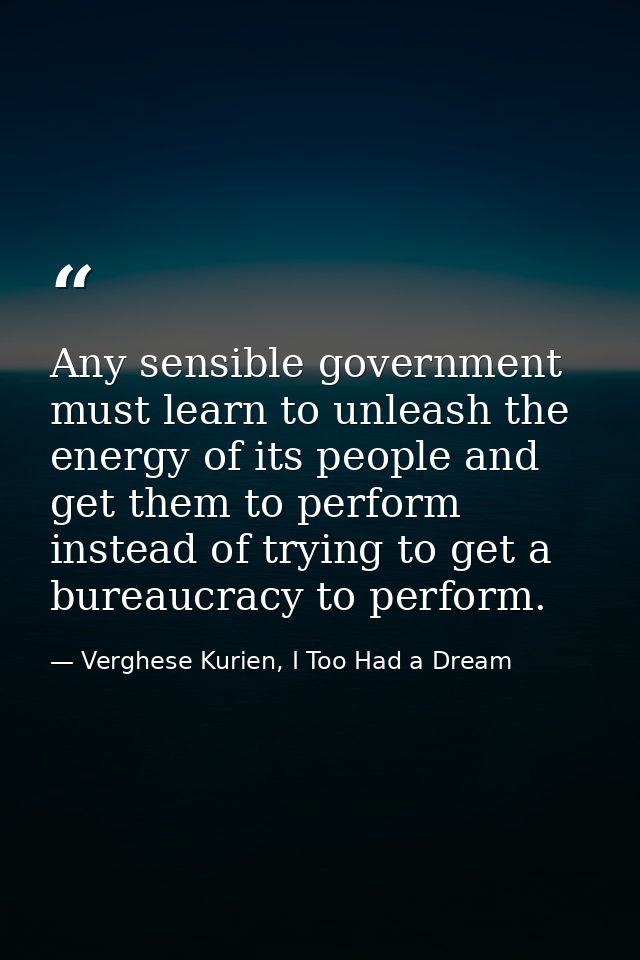Any sensible government must learn to unleash the energy of its people and get them to perform instead of trying to get  — Verghese Kurien, I Too Had a Dream