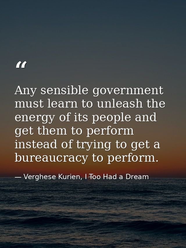 Any sensible government must learn to unleash the energy of its people and get them to perform instead of trying to get  — Verghese Kurien, I Too Had a Dream