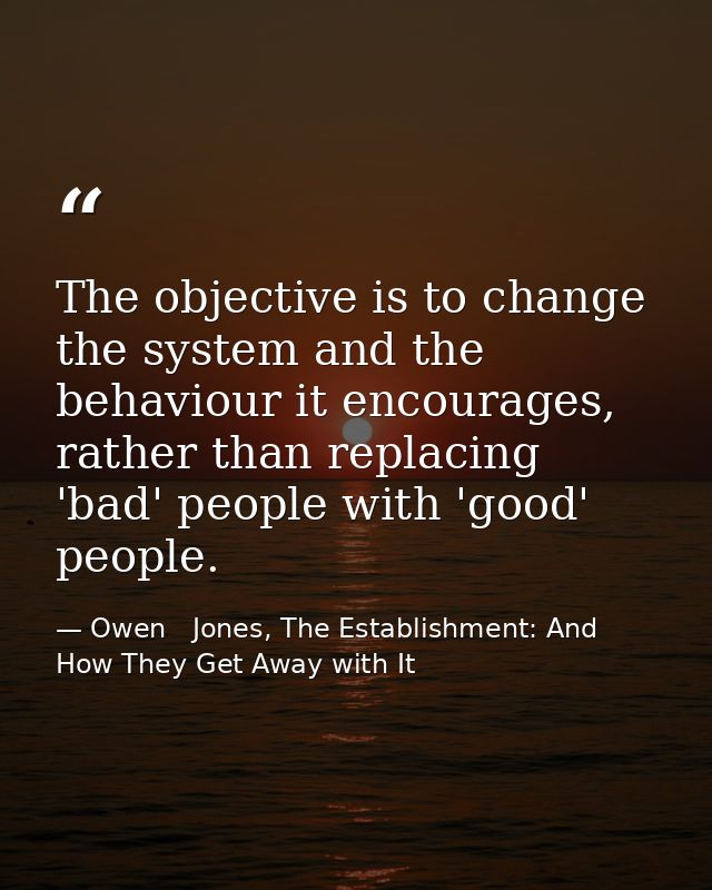 The objective is to change the system and the behaviour it encourages, rather than replacing 'bad' people with 'good' pe — Owen   Jones, The Establishment: And How They Get Away with It