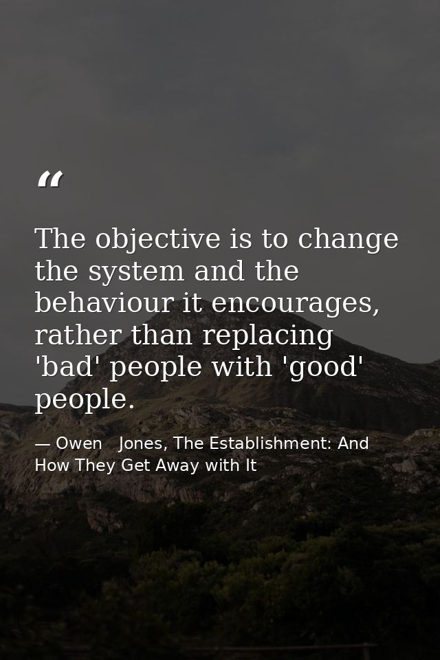 The objective is to change the system and the behaviour it encourages, rather than replacing 'bad' people with 'good' pe — Owen   Jones, The Establishment: And How They Get Away with It