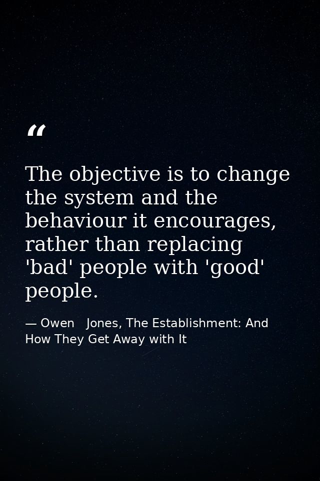 The objective is to change the system and the behaviour it encourages, rather than replacing 'bad' people with 'good' pe — Owen   Jones, The Establishment: And How They Get Away with It