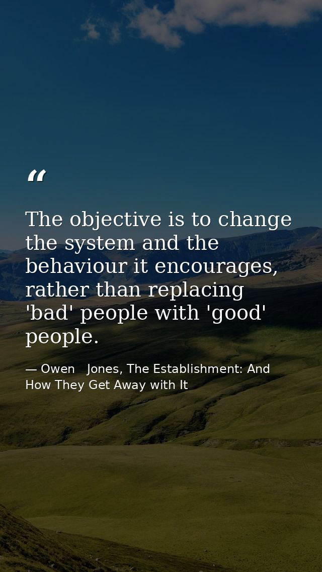 The objective is to change the system and the behaviour it encourages, rather than replacing 'bad' people with 'good' pe — Owen   Jones, The Establishment: And How They Get Away with It
