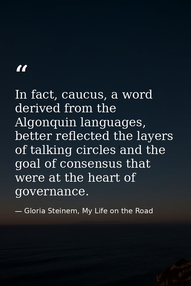In fact, caucus, a word derived from the Algonquin languages, better reflected the layers of talking circles and the goa — Gloria Steinem, My Life on the Road