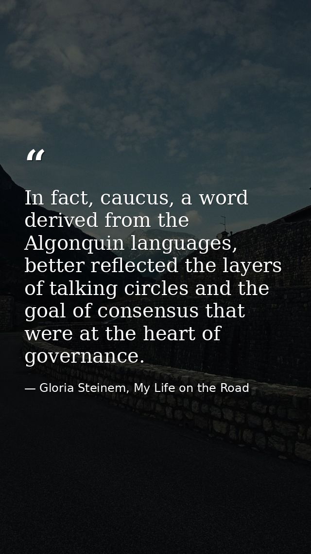 In fact, caucus, a word derived from the Algonquin languages, better reflected the layers of talking circles and the goa — Gloria Steinem, My Life on the Road