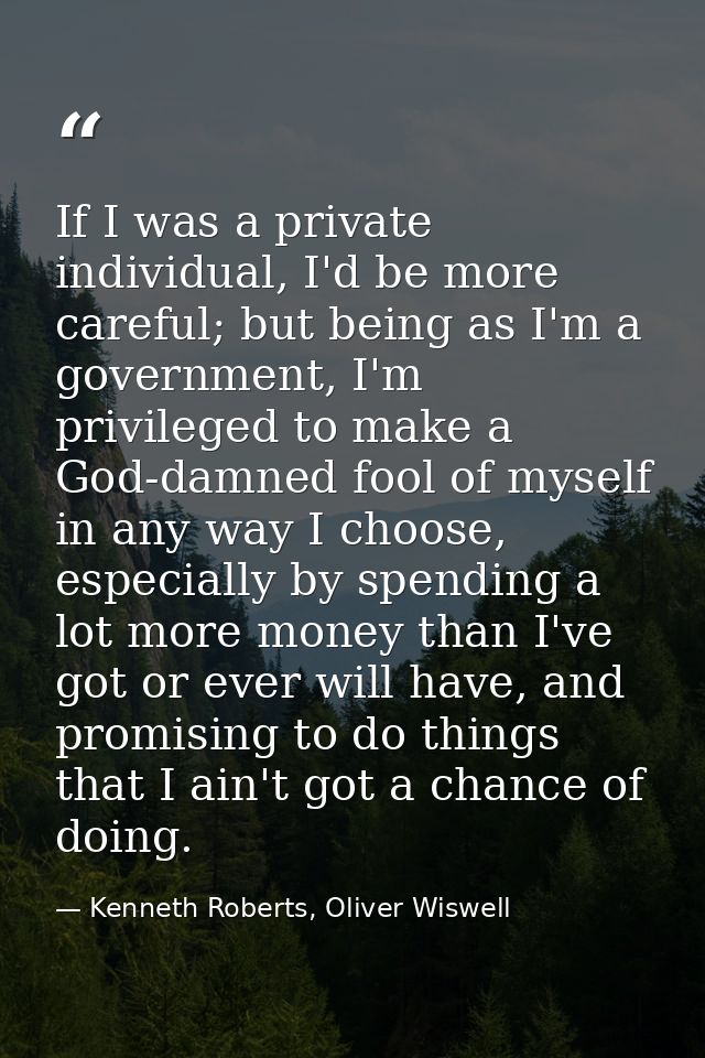 If I was a private individual, I'd be more careful; but being as I'm a government, I'm privileged to make a God-damned f — Kenneth Roberts, Oliver Wiswell