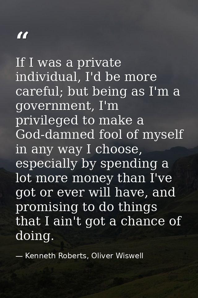 If I was a private individual, I'd be more careful; but being as I'm a government, I'm privileged to make a God-damned f — Kenneth Roberts, Oliver Wiswell