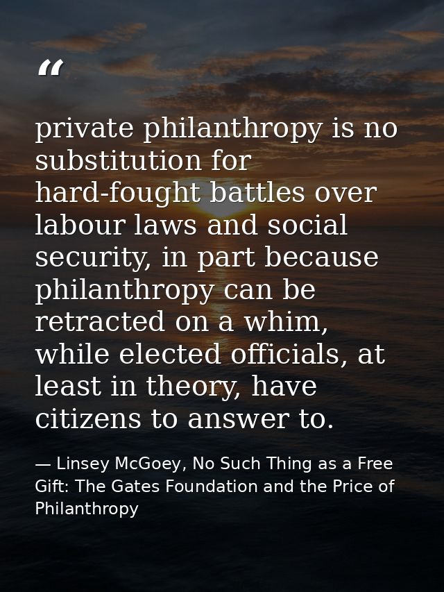 private philanthropy is no substitution for hard-fought battles over labour laws and social security, in part because ph — Linsey McGoey, No Such Thing as a Free Gift: The Gates Foundation and the Price of Philanthropy