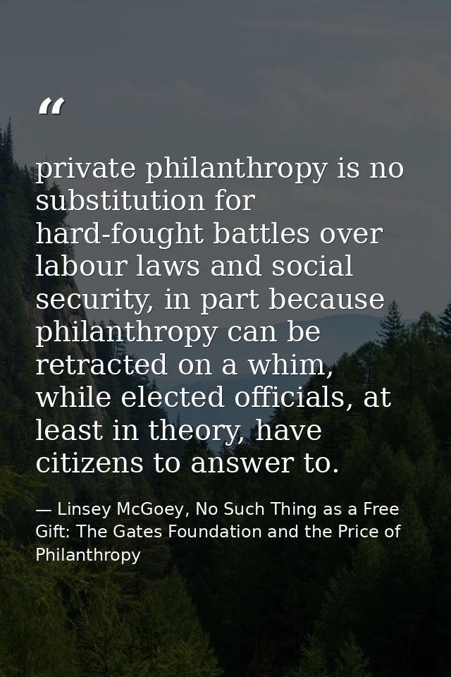 private philanthropy is no substitution for hard-fought battles over labour laws and social security, in part because ph — Linsey McGoey, No Such Thing as a Free Gift: The Gates Foundation and the Price of Philanthropy