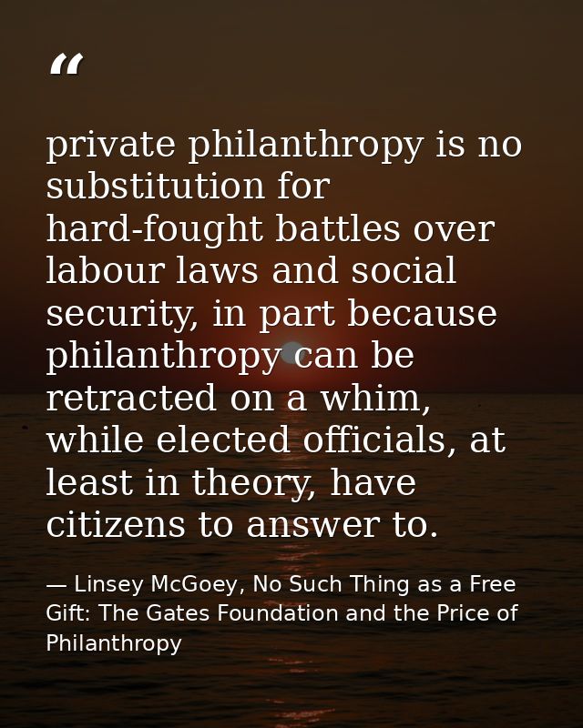 private philanthropy is no substitution for hard-fought battles over labour laws and social security, in part because ph — Linsey McGoey, No Such Thing as a Free Gift: The Gates Foundation and the Price of Philanthropy