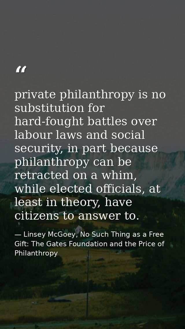private philanthropy is no substitution for hard-fought battles over labour laws and social security, in part because ph — Linsey McGoey, No Such Thing as a Free Gift: The Gates Foundation and the Price of Philanthropy