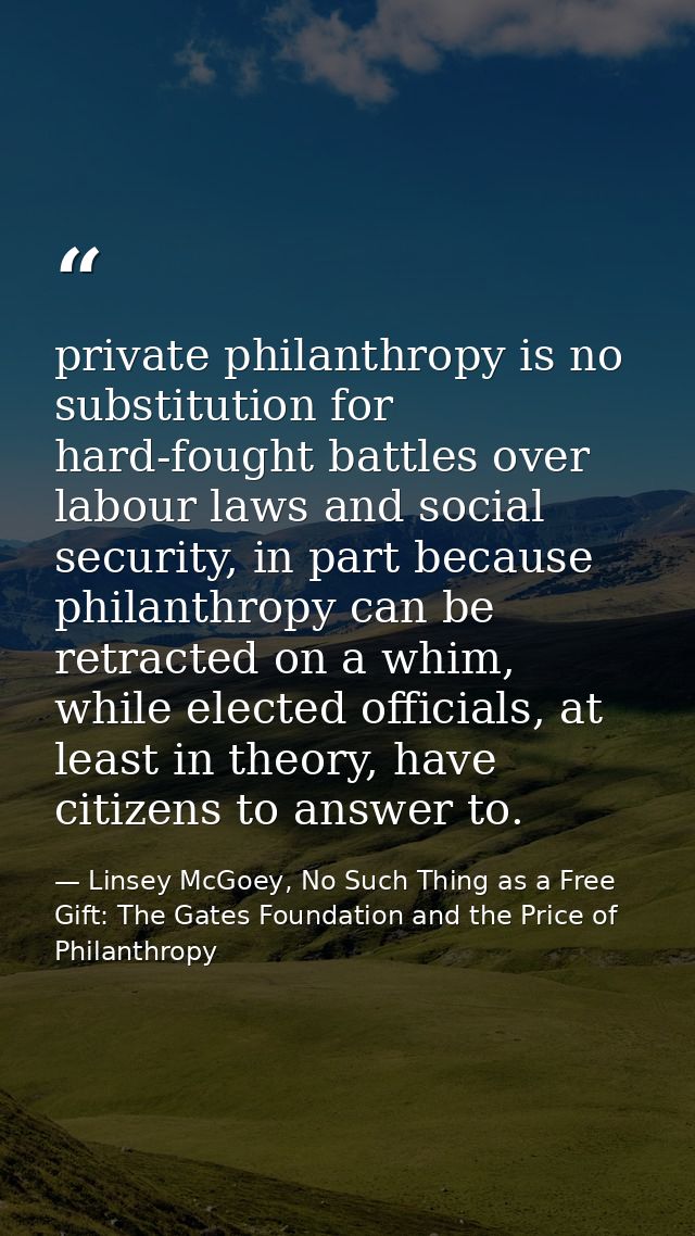 private philanthropy is no substitution for hard-fought battles over labour laws and social security, in part because ph — Linsey McGoey, No Such Thing as a Free Gift: The Gates Foundation and the Price of Philanthropy