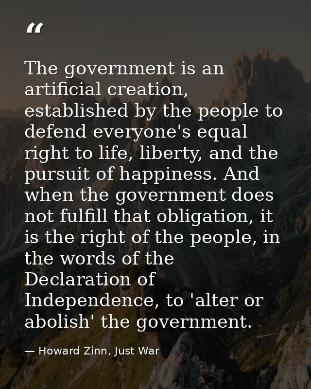 The government is an artificial creation, established by the people to defend everyone's equal right to life, liberty, a — Howard Zinn, Just War