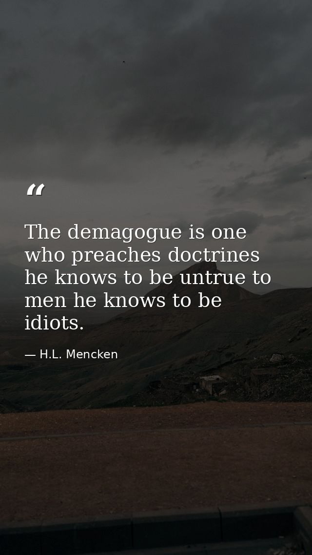 The demagogue is one who preaches doctrines he knows to be untrue to men he knows to be idiots. — H.L. Mencken