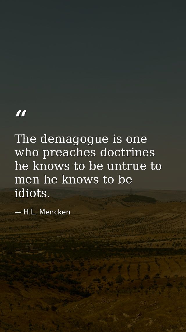 The demagogue is one who preaches doctrines he knows to be untrue to men he knows to be idiots. — H.L. Mencken