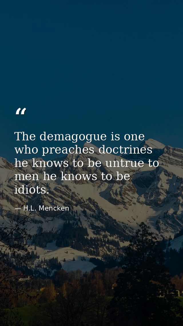The demagogue is one who preaches doctrines he knows to be untrue to men he knows to be idiots. — H.L. Mencken