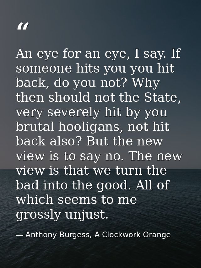 An eye for an eye, I say. If someone hits you you hit back, do you not? Why then should not the State, very severely hit — Anthony Burgess, A Clockwork Orange
