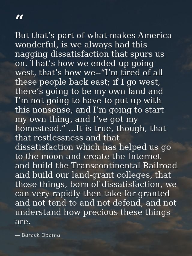 But that’s part of what makes America wonderful, is we always had this nagging dissatisfaction that spurs us on. That’s  — Barack Obama
