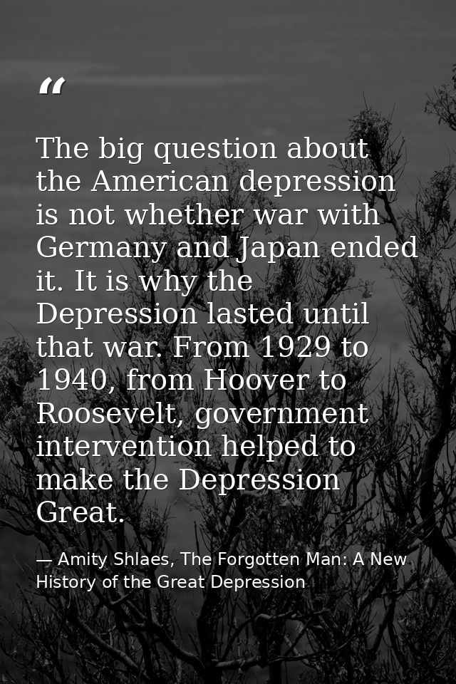 The big question about the American depression is not whether war with Germany and Japan ended it. It is why the Depress — Amity Shlaes, The Forgotten Man: A New History of the Great Depression