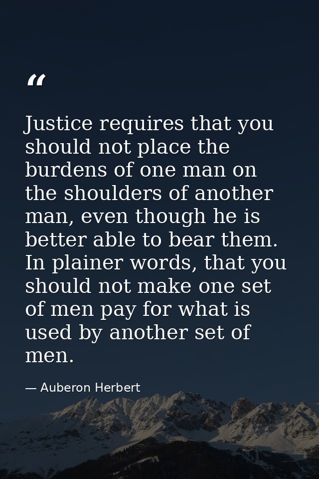 Justice requires that you should not place the burdens of one man on the shoulders of another man, even though he is bet — Auberon Herbert