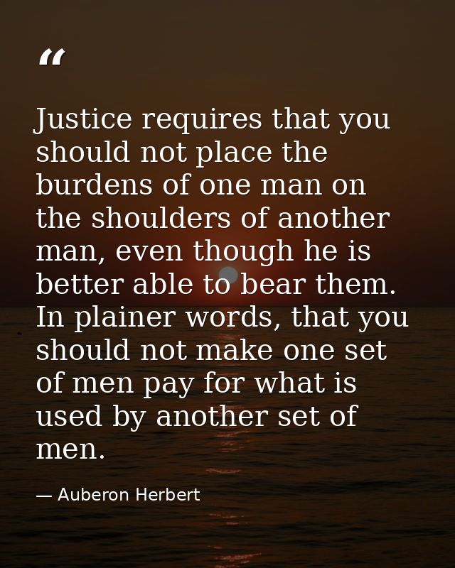 Justice requires that you should not place the burdens of one man on the shoulders of another man, even though he is bet — Auberon Herbert