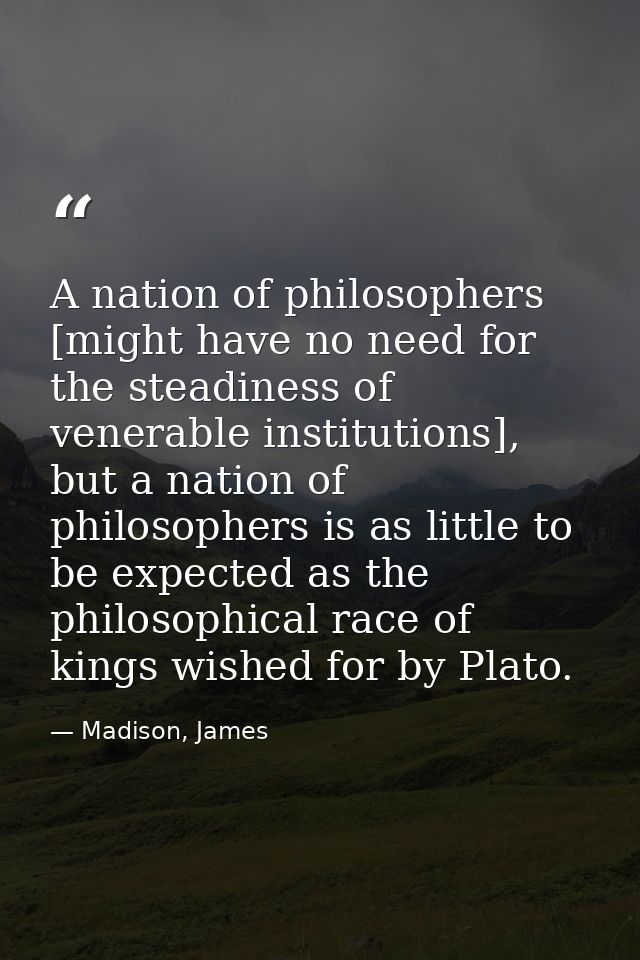 A nation of philosophers [might have no need for the steadiness of venerable institutions], but a nation of philosophers — Madison, James