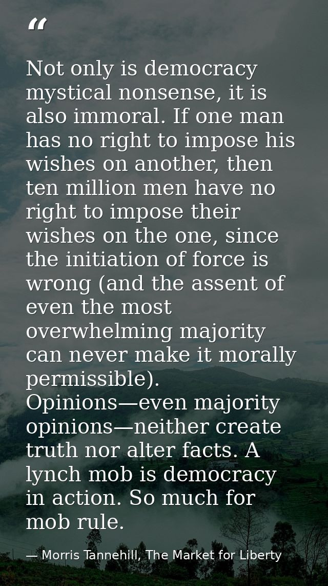 Not only is democracy mystical nonsense, it is also immoral. If one man has no right to impose his wishes on another, th — Morris Tannehill, The Market for Liberty