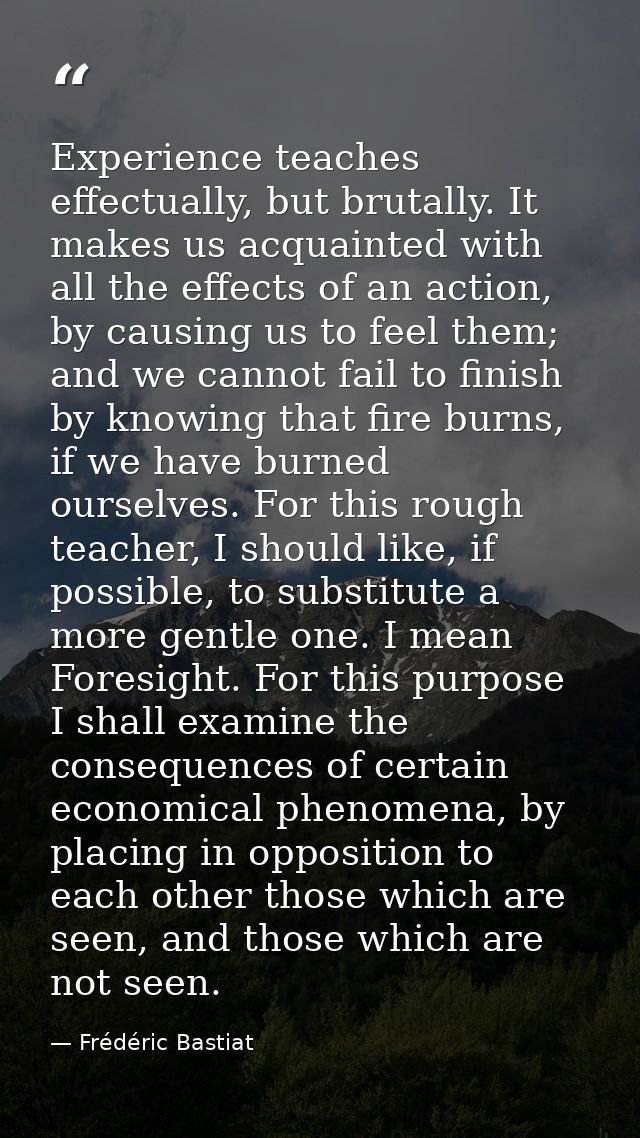 Experience teaches effectually, but brutally. It makes us acquainted with all the effects of an action, by causing us to — Frédéric Bastiat