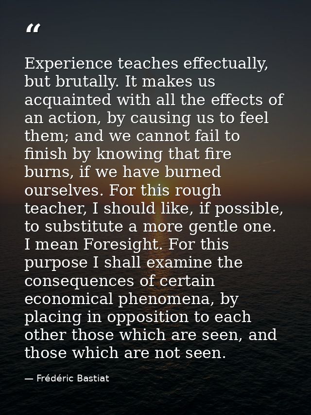 Experience teaches effectually, but brutally. It makes us acquainted with all the effects of an action, by causing us to — Frédéric Bastiat