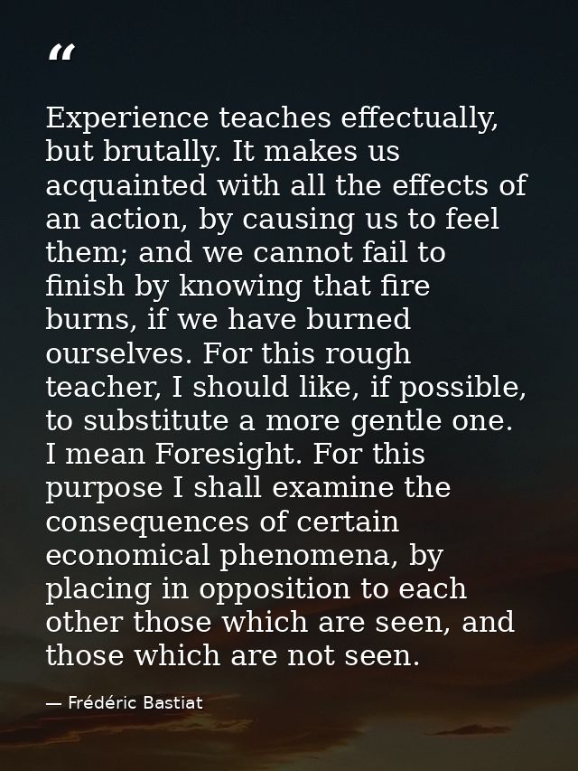 Experience teaches effectually, but brutally. It makes us acquainted with all the effects of an action, by causing us to — Frédéric Bastiat