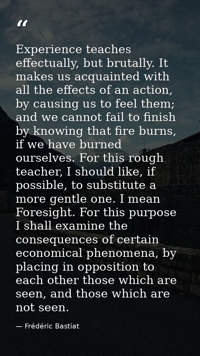 Experience teaches effectually, but brutally. It makes us acquainted with all the effects of an action, by causing us to — Frédéric Bastiat