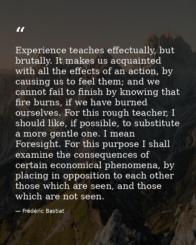 Experience teaches effectually, but brutally. It makes us acquainted with all the effects of an action, by causing us to — Frédéric Bastiat