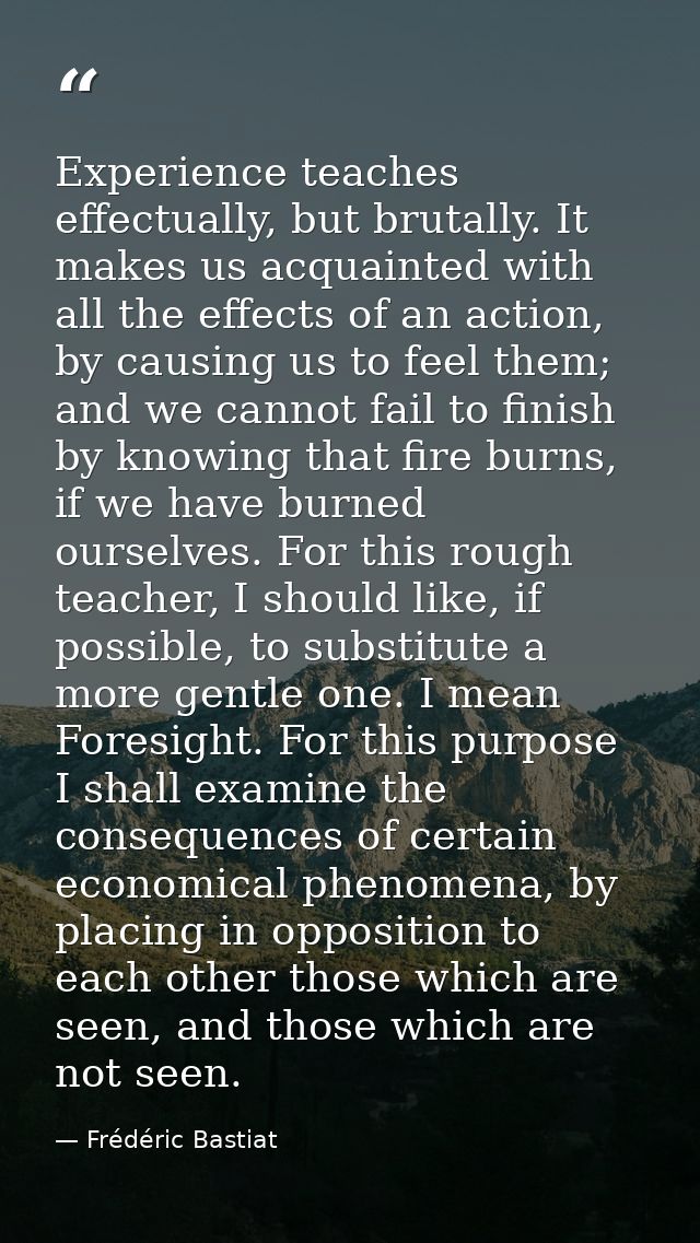 Experience teaches effectually, but brutally. It makes us acquainted with all the effects of an action, by causing us to — Frédéric Bastiat