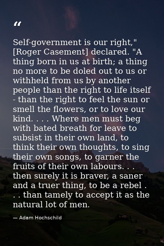 Self-government is our right," [Roger Casement] declared. "A thing born in us at birth; a thing no more to be doled out  — Adam Hochschild