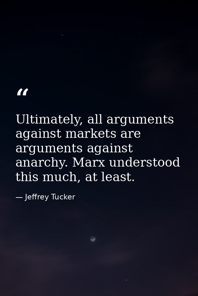 Ultimately, all arguments against markets are arguments against anarchy. Marx understood this much, at least. — Jeffrey Tucker