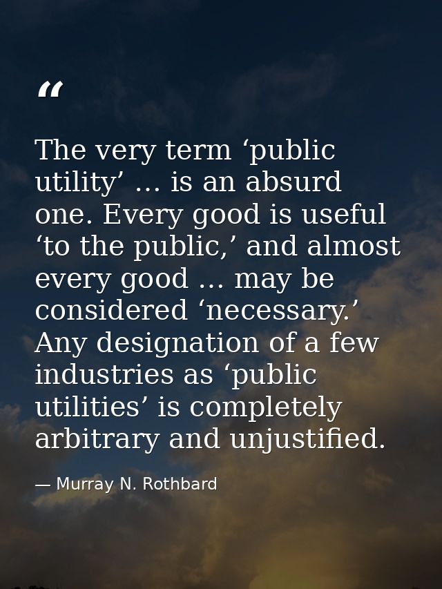 The very term ‘public utility’ … is an absurd one. Every good is useful ‘to the public,’ and almost every good … may be  — Murray N. Rothbard