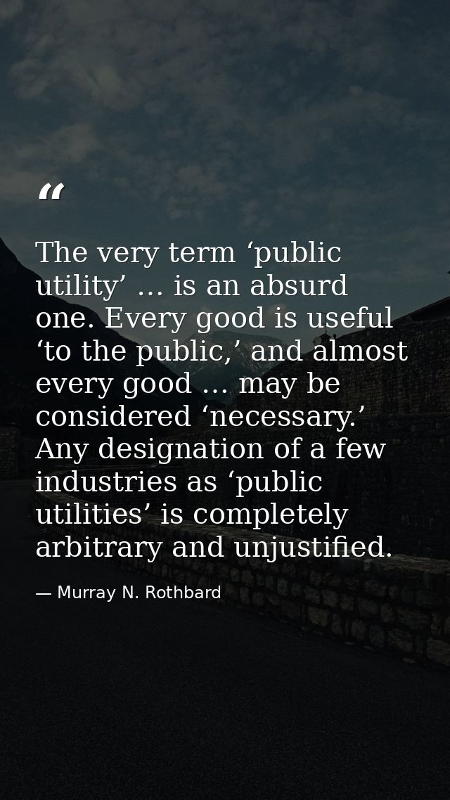 The very term ‘public utility’ … is an absurd one. Every good is useful ‘to the public,’ and almost every good … may be  — Murray N. Rothbard
