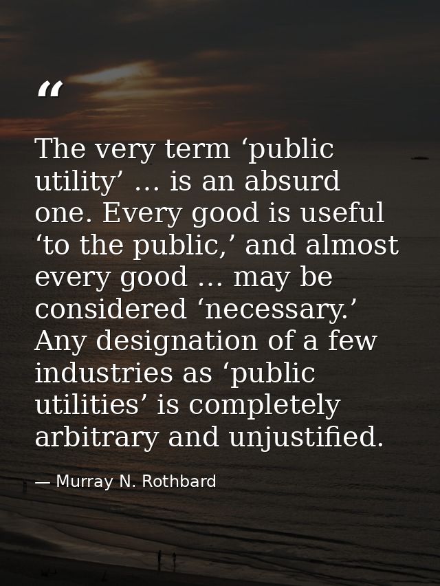 The very term ‘public utility’ … is an absurd one. Every good is useful ‘to the public,’ and almost every good … may be  — Murray N. Rothbard