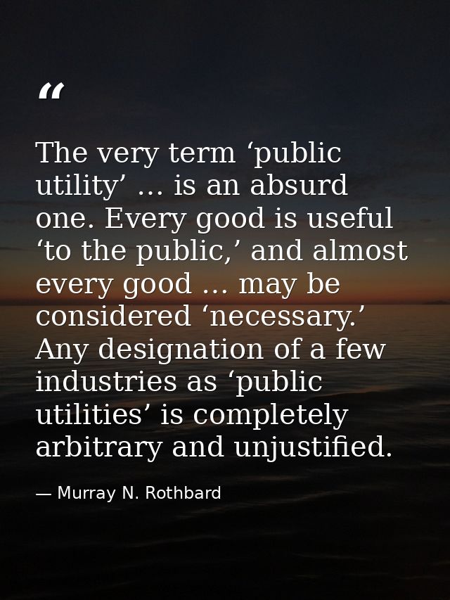 The very term ‘public utility’ … is an absurd one. Every good is useful ‘to the public,’ and almost every good … may be  — Murray N. Rothbard