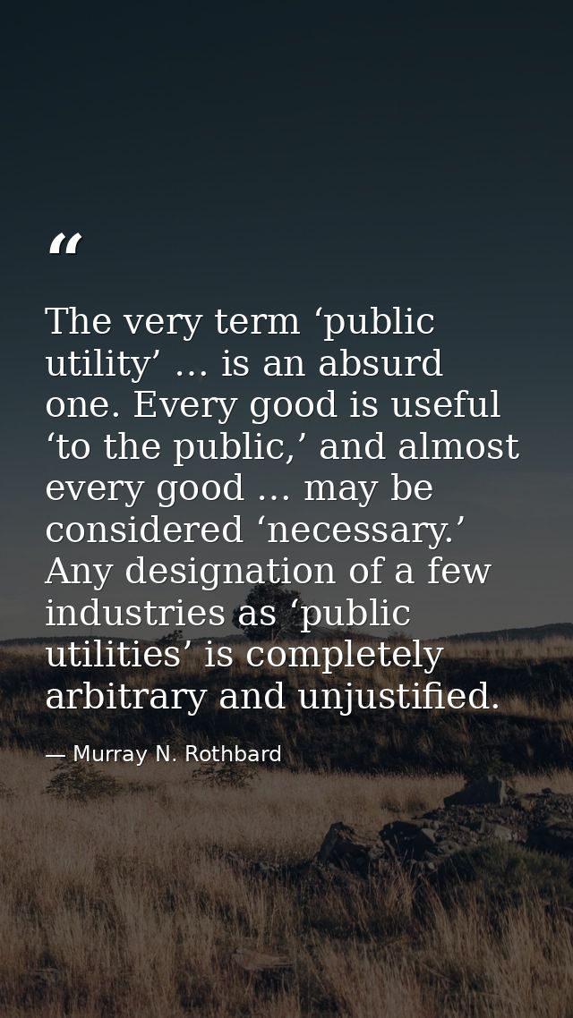 The very term ‘public utility’ … is an absurd one. Every good is useful ‘to the public,’ and almost every good … may be  — Murray N. Rothbard