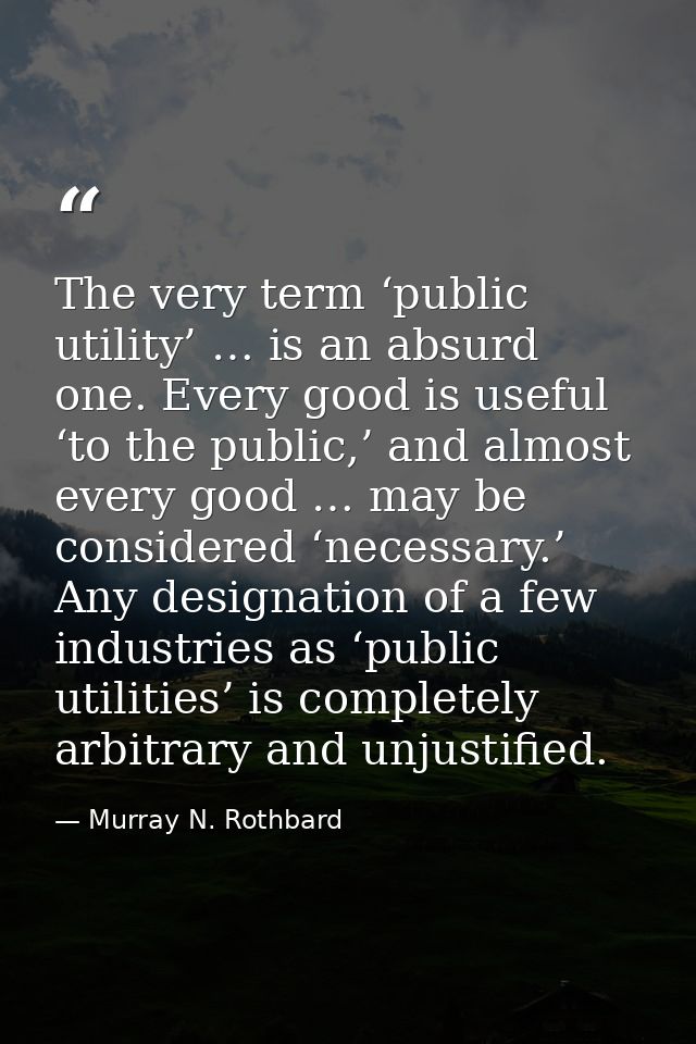 The very term ‘public utility’ … is an absurd one. Every good is useful ‘to the public,’ and almost every good … may be  — Murray N. Rothbard