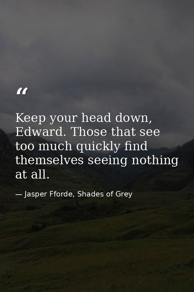 Keep your head down, Edward. Those that see too much quickly find themselves seeing nothing at all. — Jasper Fforde, Shades of Grey