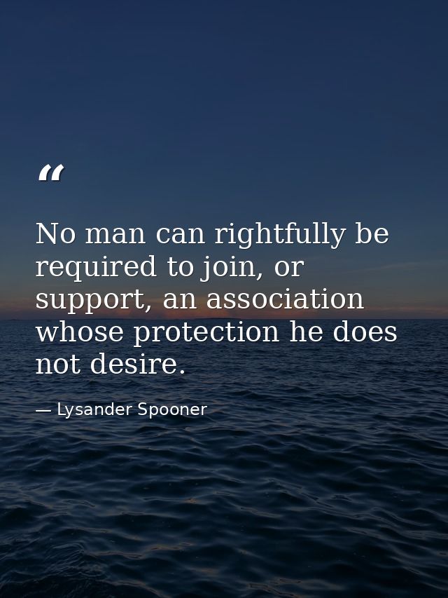 No man can rightfully be required to join, or support, an association whose protection he does not desire. — Lysander Spooner