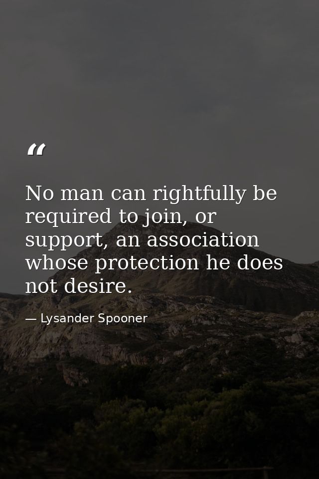 No man can rightfully be required to join, or support, an association whose protection he does not desire. — Lysander Spooner
