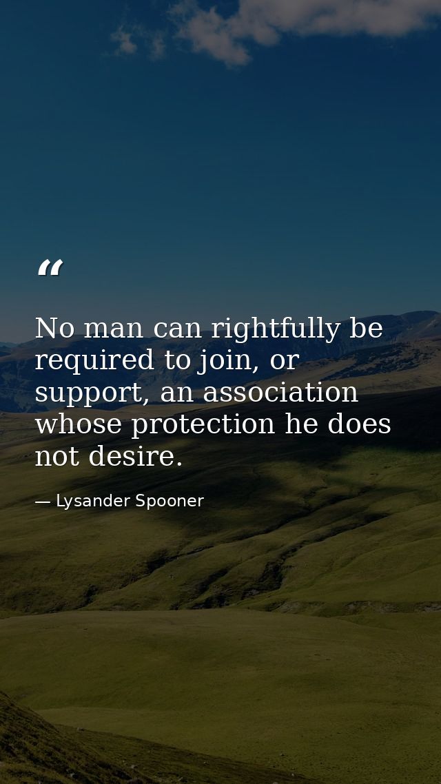 No man can rightfully be required to join, or support, an association whose protection he does not desire. — Lysander Spooner