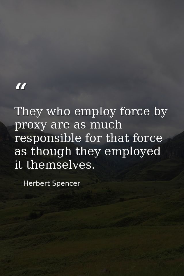 They who employ force by proxy are as much responsible for that force as though they employed it themselves. — Herbert Spencer