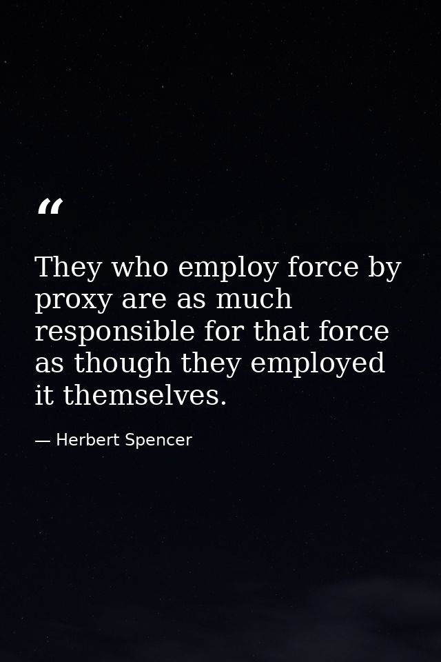 They who employ force by proxy are as much responsible for that force as though they employed it themselves. — Herbert Spencer